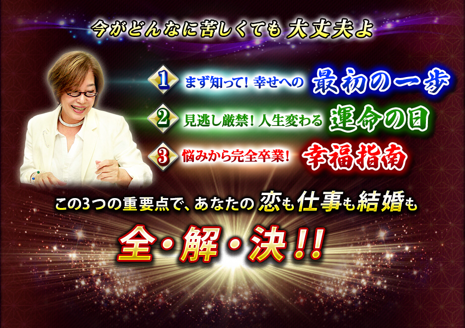 今がどんなに苦しくても大丈夫よ 1まず知って! 幸せへの最初の一歩 2見逃し厳禁! 人生変わる運命の日 3悩みから完全卒業! 幸福指南 この3つの重要点で、あなたの恋も仕事も結婚も全・解・決!! 今がどんなに苦しくても大丈夫よ 1まず知って! 幸せへの最初の一歩 2見逃し厳禁! 人生変わる運命の日 3悩みから完全卒業! 幸福指南 この3つの重要点で、あなたの恋も仕事も結婚も全・解・決!!
