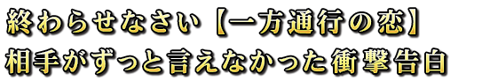 終わらせなさい【一方通行の恋】相手がずっと言えなかった衝撃告白 終わらせなさい【一方通行の恋】相手がずっと言えなかった衝撃告白